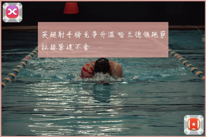 英超射手榜竞争升温 哈兰德领跑萨拉赫紧追不舍
