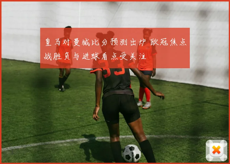 皇马对曼城比分预测出炉 欧冠焦点战胜负与进球看点受关注