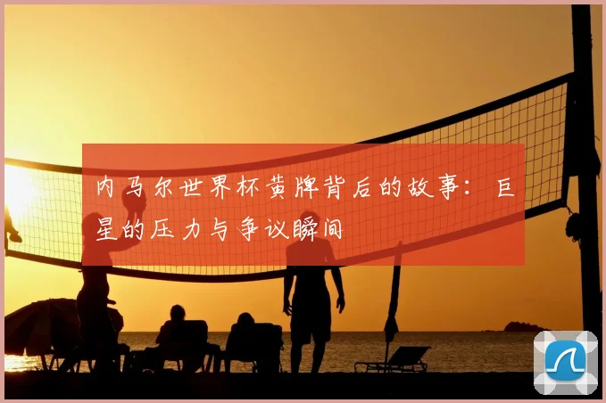 内马尔世界杯黄牌背后的故事:巨星的压力与争议瞬间