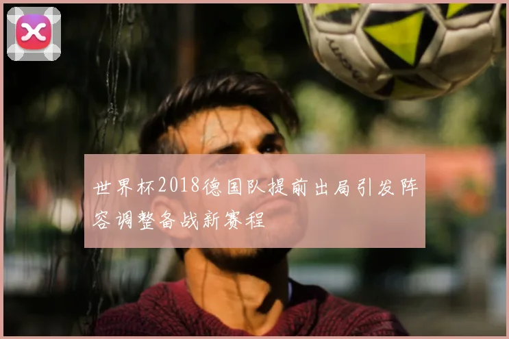 世界杯2018德国队提前出局引发阵容调整备战新赛程