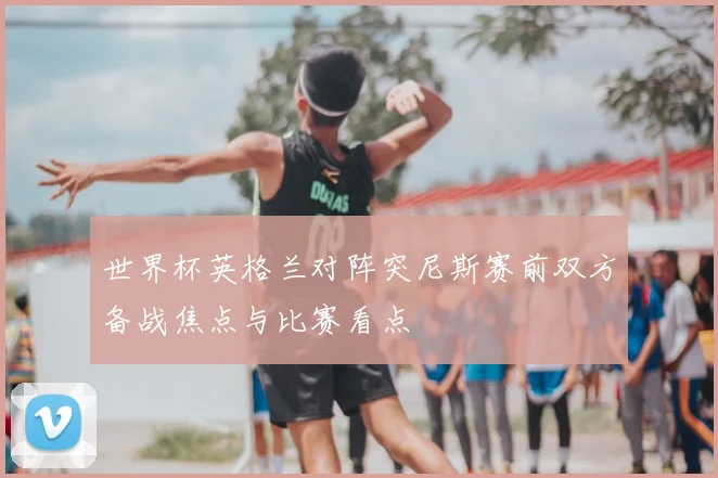 世界杯英格兰对阵突尼斯赛前双方备战焦点与比赛看点