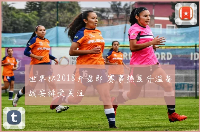 世界杯2018开盘即 赛事热度升温备战安排受关注