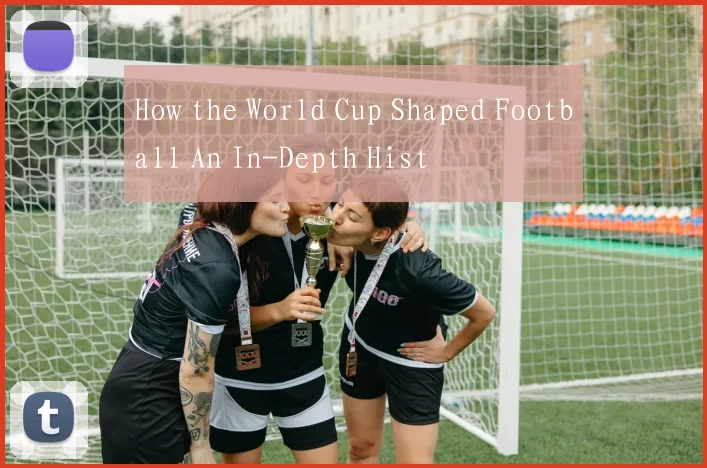 How the World Cup Shaped Football An In-Depth Hist