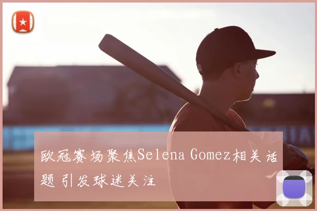 欧冠赛场聚焦Selena Gomez相关话题 引发球迷关注