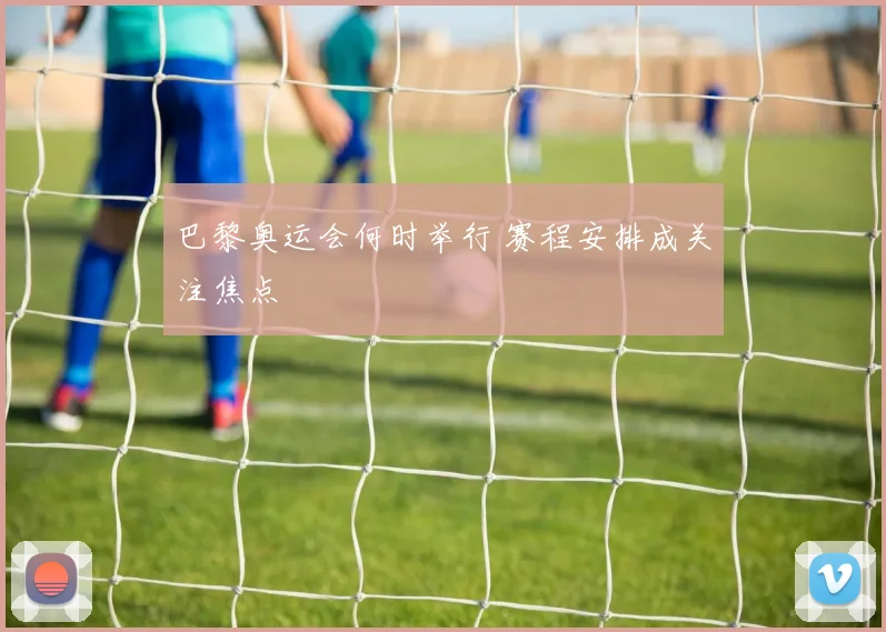 巴黎奥运会何时举行 赛程安排成关注焦点
