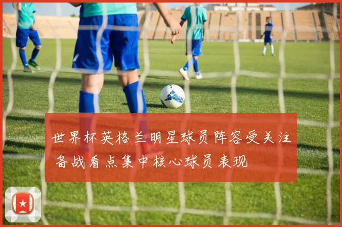 世界杯英格兰明星球员阵容受关注 备战看点集中核心球员表现
