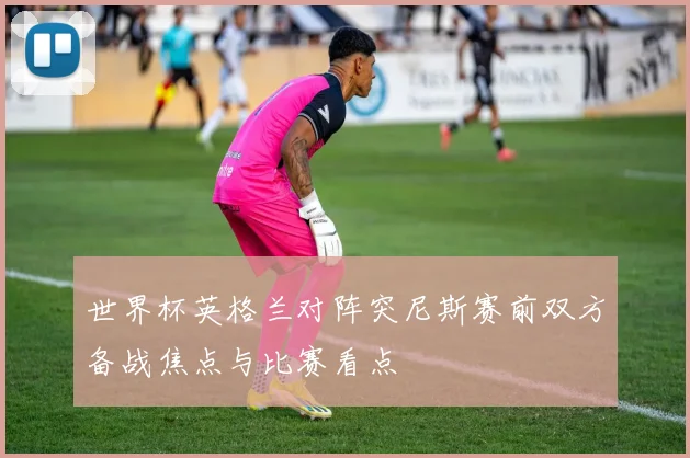 世界杯英格兰对阵突尼斯赛前双方备战焦点与比赛看点