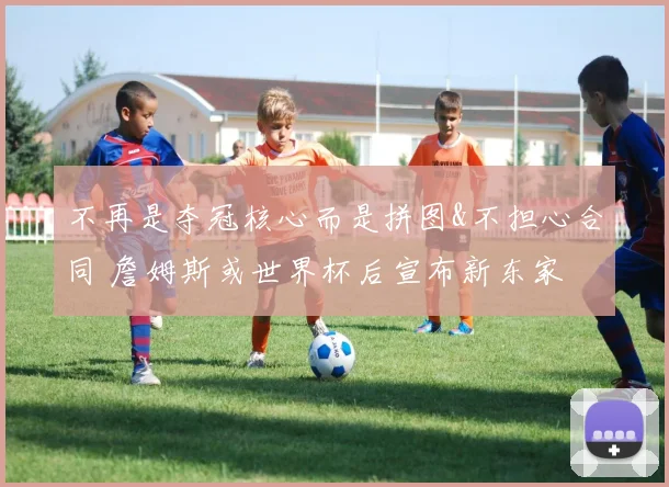 不再是夺冠核心而是拼图&不担心合同 詹姆斯或世界杯后宣布新东家