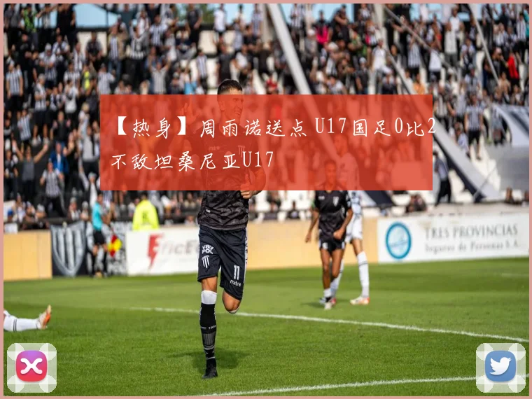 【热身】周雨诺送点 U17国足0比2不敌坦桑尼亚U17