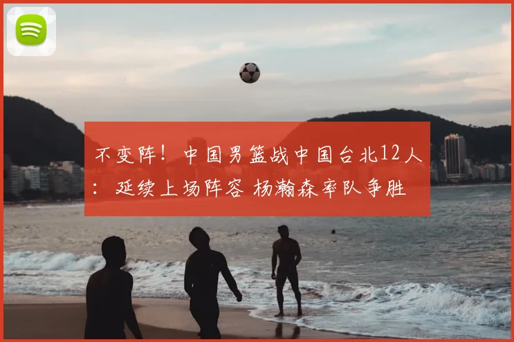 不变阵！中国男篮战中国台北12人：延续上场阵容 杨瀚森率队争胜
