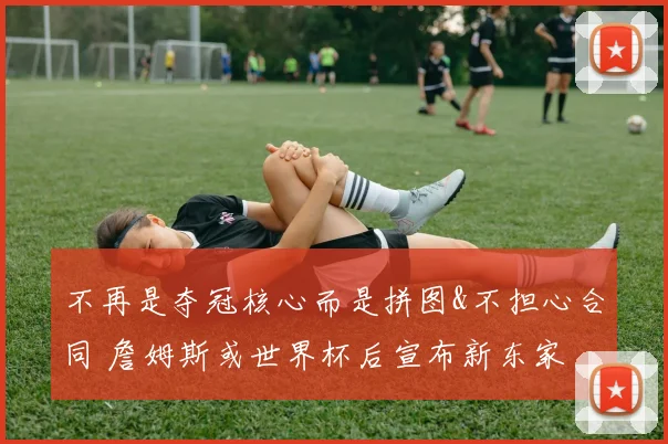 不再是夺冠核心而是拼图&不担心合同 詹姆斯或世界杯后宣布新东家