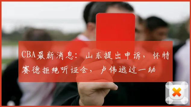 CBA最新消息:山东提出申诉,怀特赛德拒绝听证会,卢伟逃过一劫