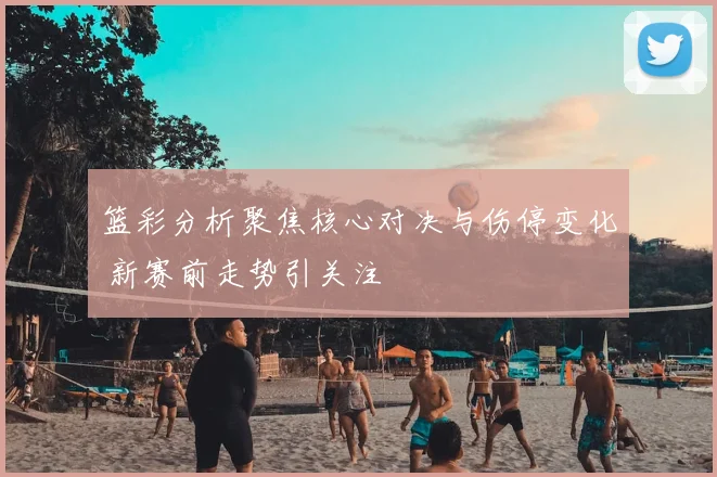 篮彩分析聚焦核心对决与伤停变化 新赛前走势引关注