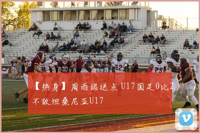 【热身】周雨诺送点 U17国足0比2不敌坦桑尼亚U17