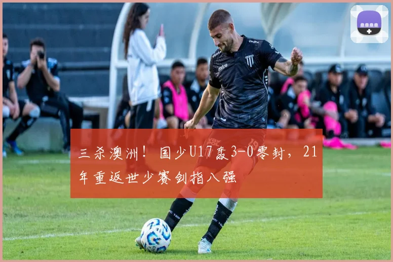 三杀澳洲!国少U17轰3-0零封,21年重返世少赛剑指八强
