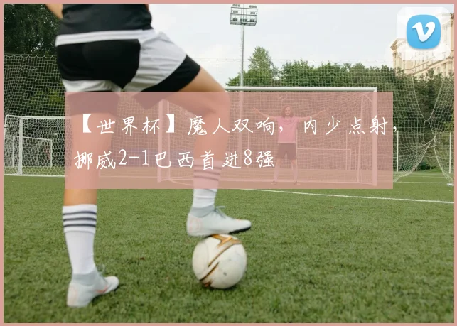 【世界杯】魔人双响，内少点射，挪威2-1巴西首进8强