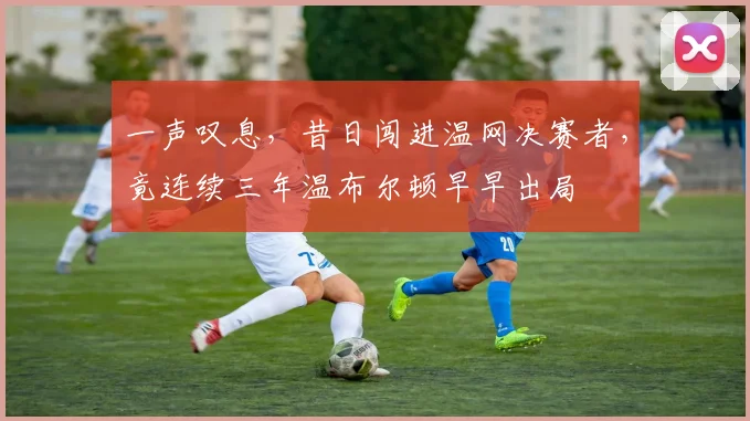 一声叹息，昔日闯进温网决赛者，竟连续三年温布尔顿早早出局