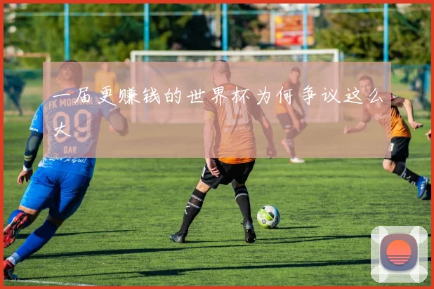 一届更赚钱的世界杯为何争议这么大