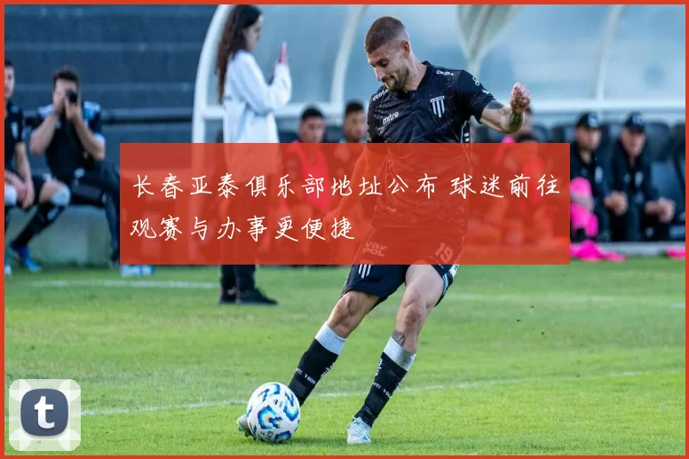 长春亚泰俱乐部地址公布 球迷前往观赛与办事更便捷